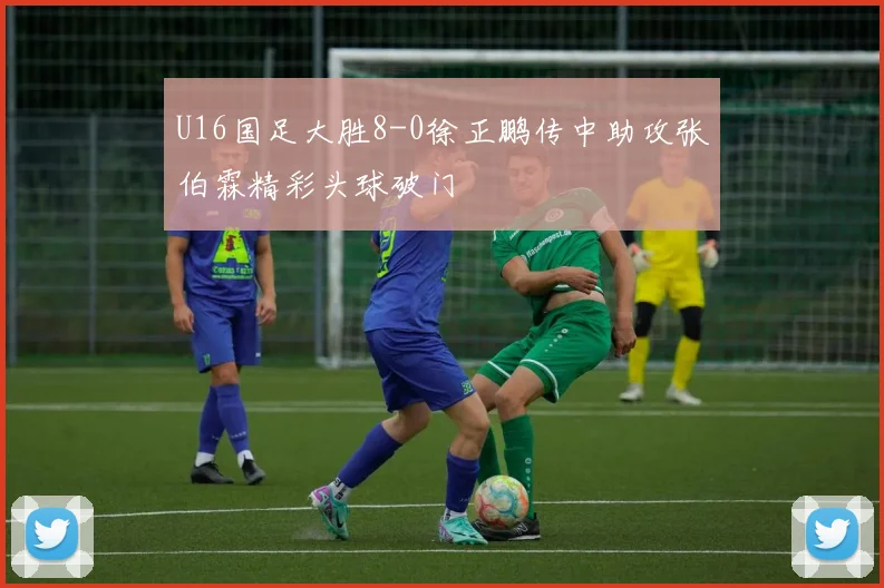 U16国足大胜8-0徐正鹏传中助攻张伯霖精彩头球破门