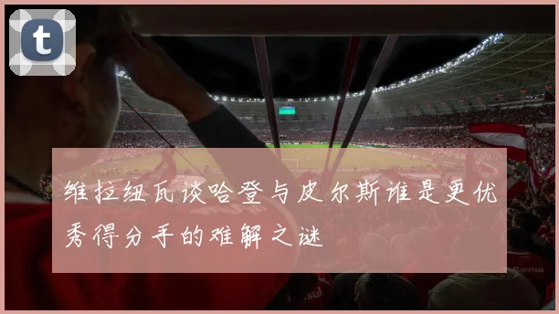 维拉纽瓦谈哈登与皮尔斯谁是更优秀得分手的难解之谜