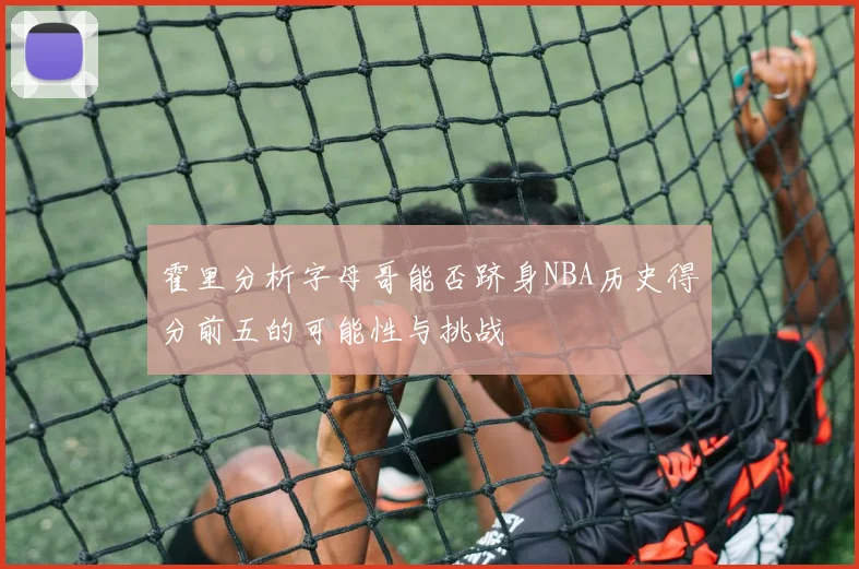 霍里分析字母哥能否跻身NBA历史得分前五的可能性与挑战