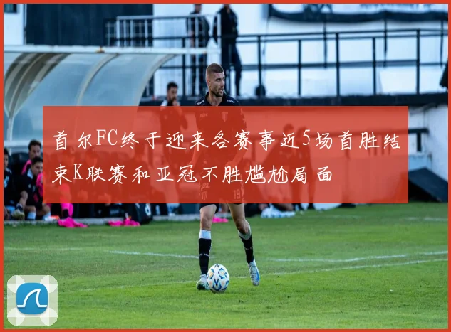 首尔FC终于迎来各赛事近5场首胜结束K联赛和亚冠不胜尴尬局面