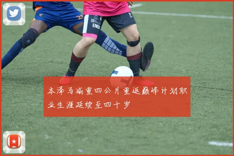 本泽马减重四公斤重返巅峰计划职业生涯延续至四十岁
