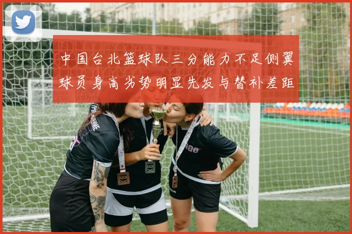 中国台北篮球队三分能力不足侧翼球员身高劣势明显先发与替补差距显著