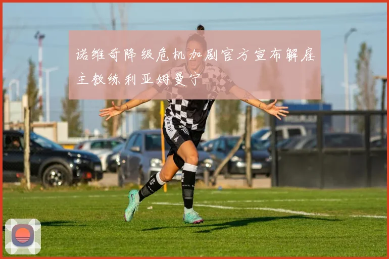 诺维奇降级危机加剧官方宣布解雇主教练利亚姆曼宁