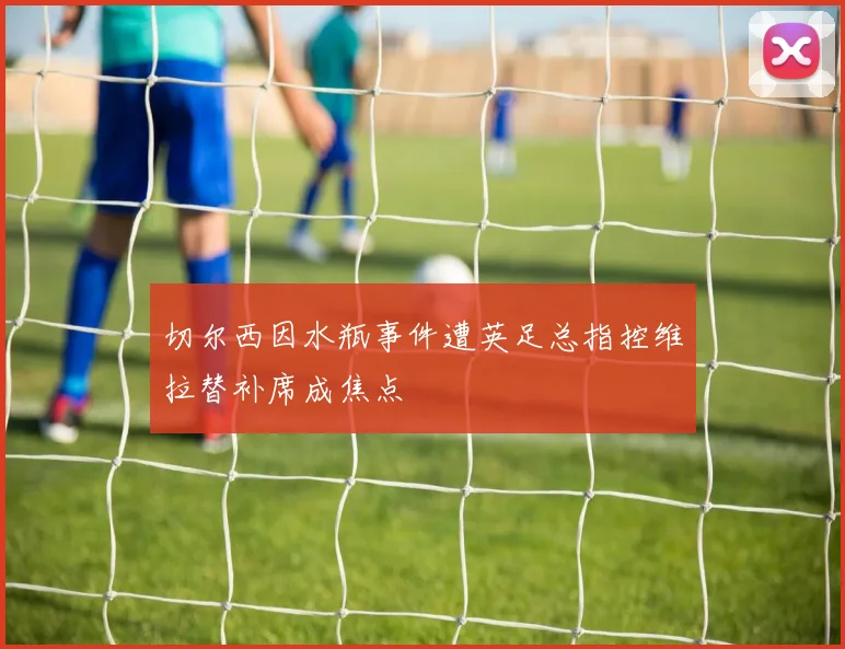 切尔西因水瓶事件遭英足总指控维拉替补席成焦点