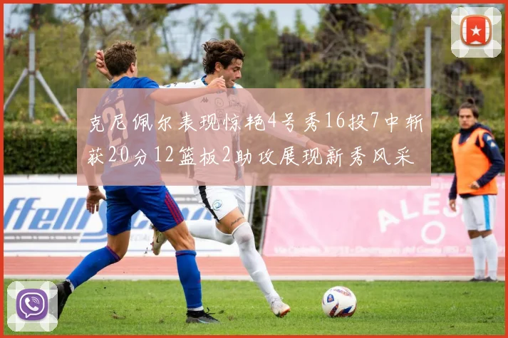 克尼佩尔表现惊艳4号秀16投7中斩获20分12篮板2助攻展现新秀风采