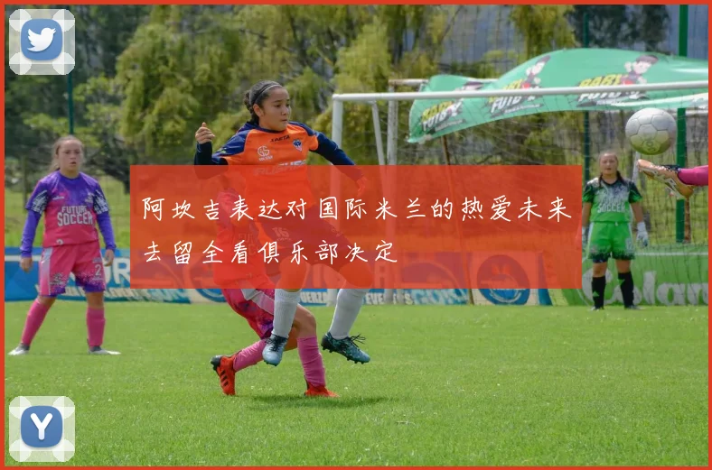 阿坎吉表达对国际米兰的热爱未来去留全看俱乐部决定